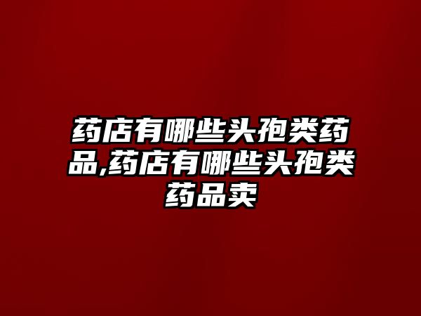 藥店有哪些頭孢類藥品,藥店有哪些頭孢類藥品賣