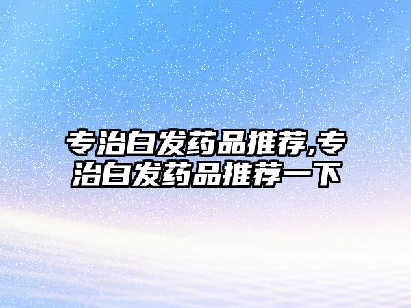 專治白發(fā)藥品推薦,專治白發(fā)藥品推薦一下