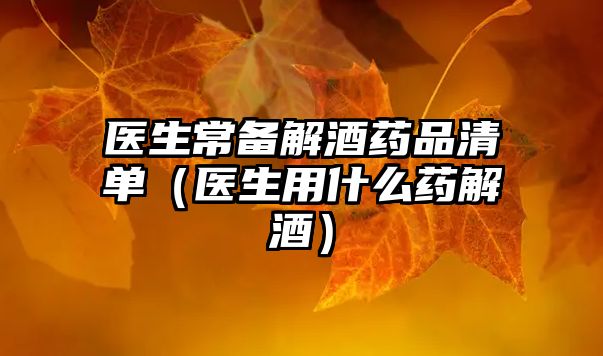 醫(yī)生常備解酒藥品清單(醫(yī)生用什么藥解酒)