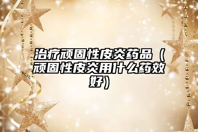 治療頑固性皮炎藥品(頑固性皮炎用什么藥效好)