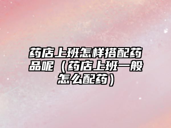藥店上班怎樣搭配藥品呢（藥店上班一般怎么配藥）