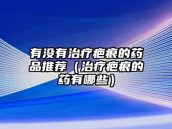 有沒有治療疤痕的藥品推薦(治療疤痕的藥有哪些)