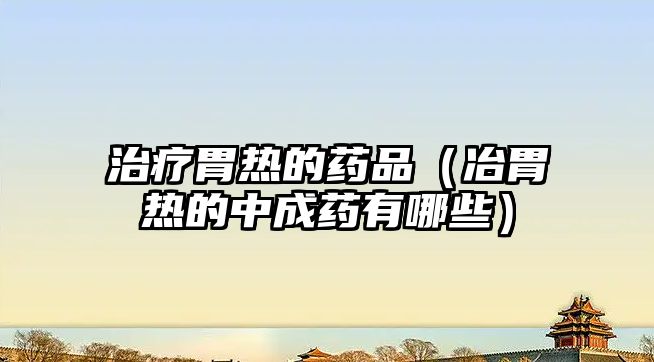 治療胃熱的藥品(冶胃熱的中成藥有哪些)